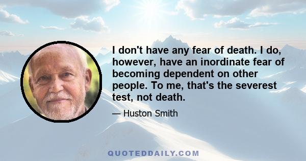 I don't have any fear of death. I do, however, have an inordinate fear of becoming dependent on other people. To me, that's the severest test, not death.