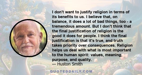 I don't want to justify religion in terms of its benefits to us. I believe that, on balance, it does a lot of bad things, too - a tremendous amount. But I don't think that the final justification of religion is the good 