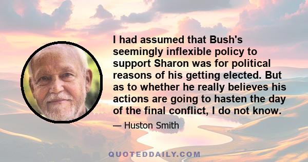 I had assumed that Bush's seemingly inflexible policy to support Sharon was for political reasons of his getting elected. But as to whether he really believes his actions are going to hasten the day of the final