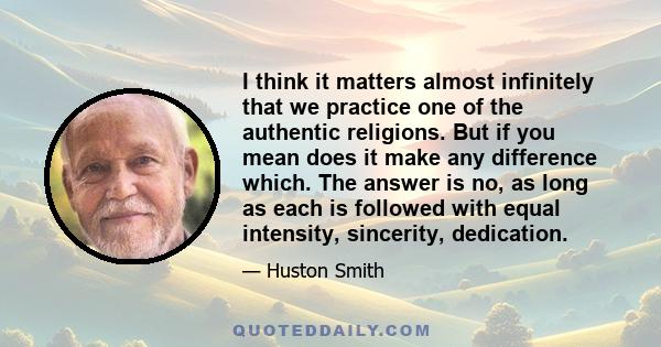 I think it matters almost infinitely that we practice one of the authentic religions. But if you mean does it make any difference which. The answer is no, as long as each is followed with equal intensity, sincerity,