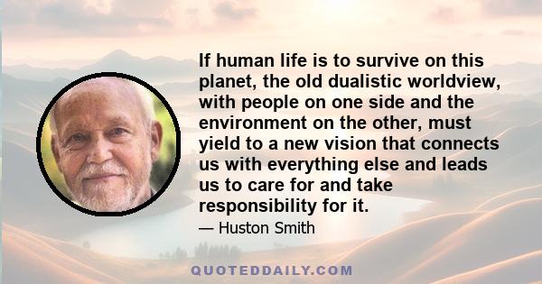 If human life is to survive on this planet, the old dualistic worldview, with people on one side and the environment on the other, must yield to a new vision that connects us with everything else and leads us to care