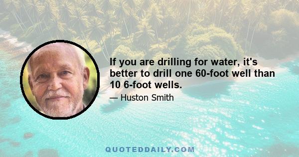 If you are drilling for water, it's better to drill one 60-foot well than 10 6-foot wells.