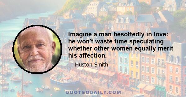 Imagine a man besottedly in love: he won't waste time speculating whether other women equally merit his affection.