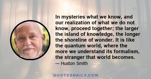 In mysteries what we know, and our realization of what we do not know, proceed together; the larger the island of knowledge, the longer the shoreline of wonder. It is like the quantum world, where the more we understand 