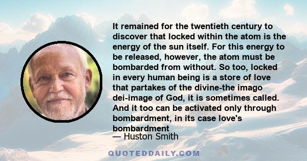 It remained for the twentieth century to discover that locked within the atom is the energy of the sun itself. For this energy to be released, however, the atom must be bombarded from without. So too, locked in every