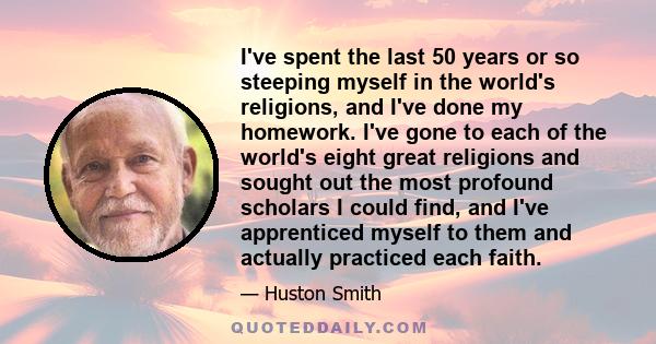 I've spent the last 50 years or so steeping myself in the world's religions, and I've done my homework. I've gone to each of the world's eight great religions and sought out the most profound scholars I could find, and