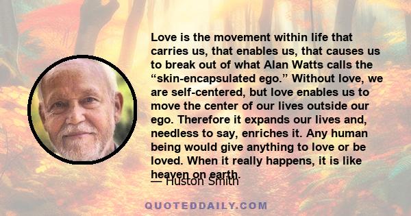 Love is the movement within life that carries us, that enables us, that causes us to break out of what Alan Watts calls the “skin-encapsulated ego.” Without love, we are self-centered, but love enables us to move the