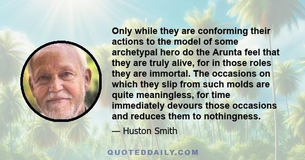 Only while they are conforming their actions to the model of some archetypal hero do the Arunta feel that they are truly alive, for in those roles they are immortal. The occasions on which they slip from such molds are