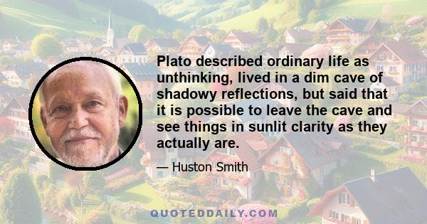 Plato described ordinary life as unthinking, lived in a dim cave of shadowy reflections, but said that it is possible to leave the cave and see things in sunlit clarity as they actually are.