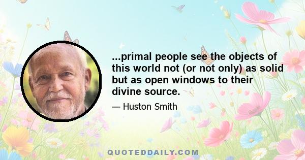 ...primal people see the objects of this world not (or not only) as solid but as open windows to their divine source.