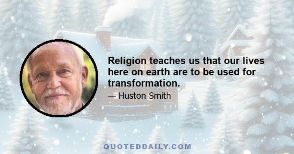 Religion teaches us that our lives here on earth are to be used for transformation.