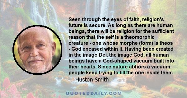 Seen through the eyes of faith, religion's future is secure. As long as there are human beings, there will be religion for the sufficient reason that the self is a theomorphic creature - one whose morphe (form) is theos 