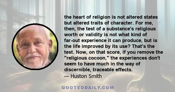 the heart of religion is not altered states but altered traits of character. For me, then, the test of a substance's religious worth or validity is not what kind of far-out experience it can produce, but is the life