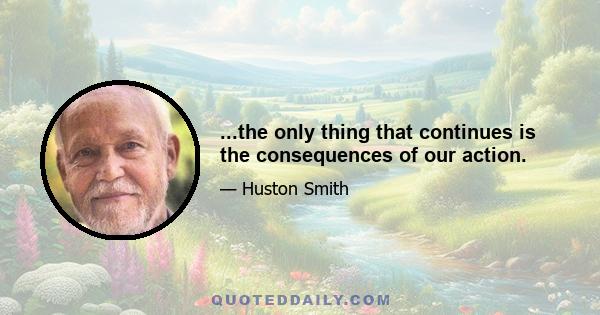 ...the only thing that continues is the consequences of our action.