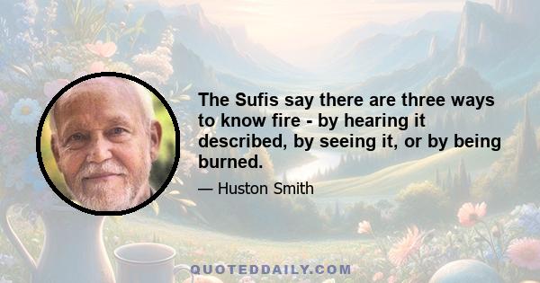 The Sufis say there are three ways to know fire - by hearing it described, by seeing it, or by being burned.