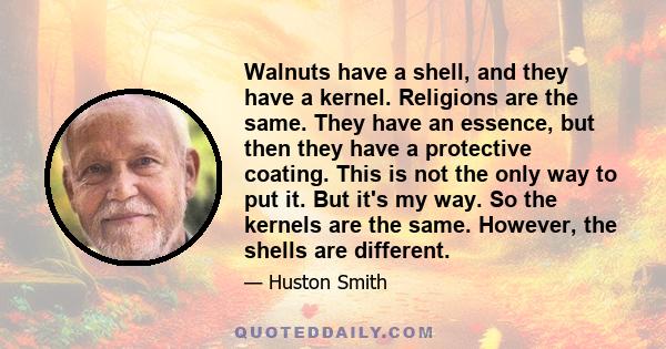 Walnuts have a shell, and they have a kernel. Religions are the same. They have an essence, but then they have a protective coating. This is not the only way to put it. But it's my way. So the kernels are the same.