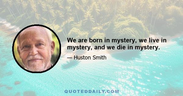 We are born in mystery, we live in mystery, and we die in mystery.