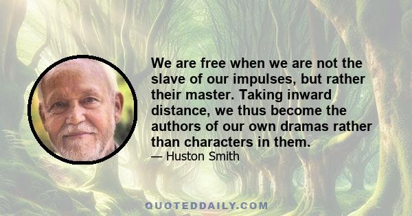 We are free when we are not the slave of our impulses, but rather their master. Taking inward distance, we thus become the authors of our own dramas rather than characters in them.