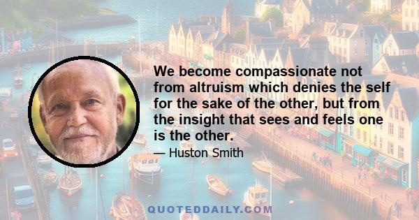 We become compassionate not from altruism which denies the self for the sake of the other, but from the insight that sees and feels one is the other.