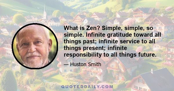 What is Zen? Simple, simple, so simple. Infinite gratitude toward all things past; infinite service to all things present; infinite responsibility to all things future.