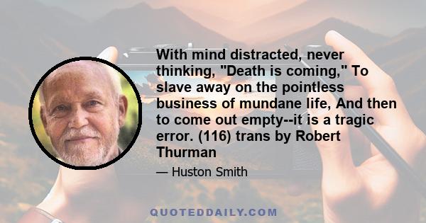 With mind distracted, never thinking, Death is coming, To slave away on the pointless business of mundane life, And then to come out empty--it is a tragic error. (116) trans by Robert Thurman