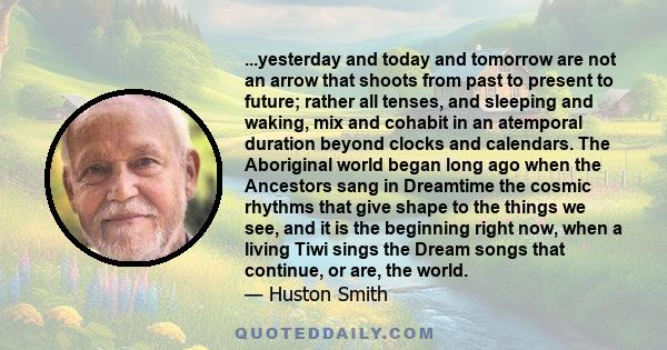 ...yesterday and today and tomorrow are not an arrow that shoots from past to present to future; rather all tenses, and sleeping and waking, mix and cohabit in an atemporal duration beyond clocks and calendars. The