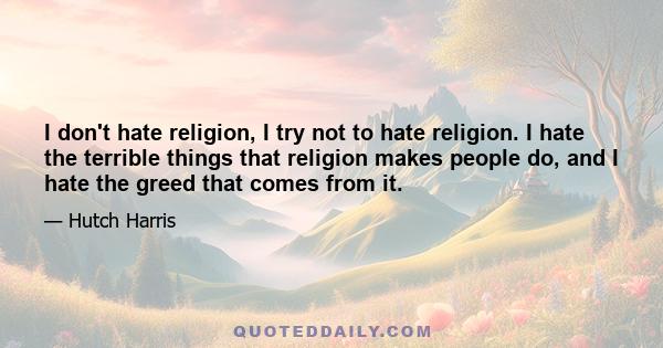 I don't hate religion, I try not to hate religion. I hate the terrible things that religion makes people do, and I hate the greed that comes from it.