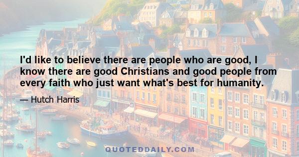 I'd like to believe there are people who are good, I know there are good Christians and good people from every faith who just want what's best for humanity.