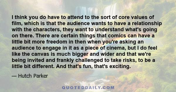 I think you do have to attend to the sort of core values of film, which is that the audience wants to have a relationship with the characters, they want to understand what's going on there. There are certain things that 