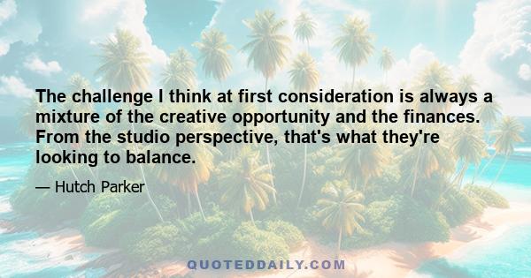 The challenge I think at first consideration is always a mixture of the creative opportunity and the finances. From the studio perspective, that's what they're looking to balance.