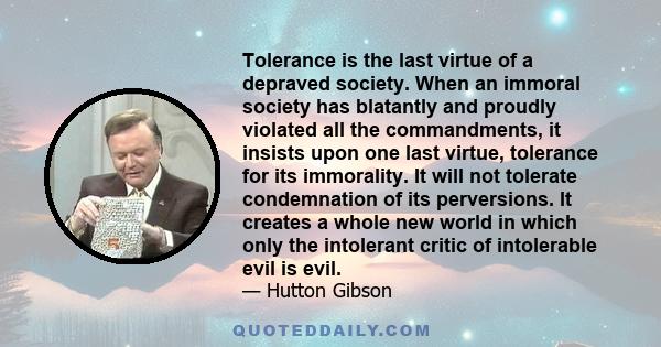 Tolerance is the last virtue of a depraved society. When an immoral society has blatantly and proudly violated all the commandments, it insists upon one last virtue, tolerance for its immorality. It will not tolerate