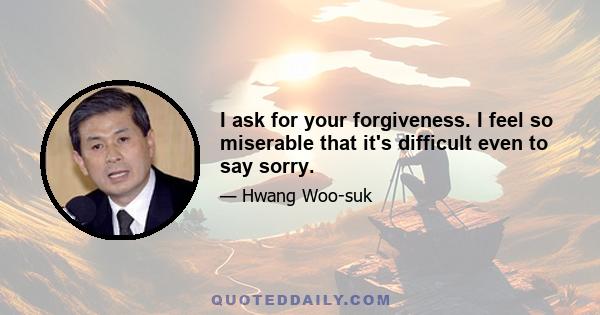 I ask for your forgiveness. I feel so miserable that it's difficult even to say sorry.