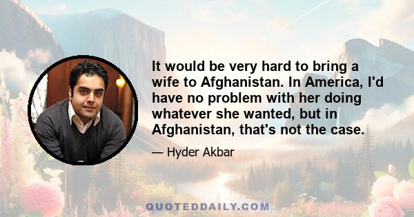 It would be very hard to bring a wife to Afghanistan. In America, I'd have no problem with her doing whatever she wanted, but in Afghanistan, that's not the case.