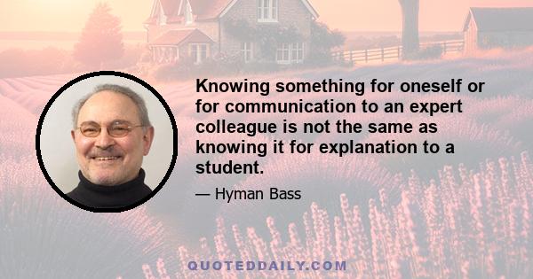 Knowing something for oneself or for communication to an expert colleague is not the same as knowing it for explanation to a student.