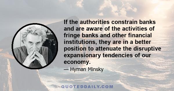 If the authorities constrain banks and are aware of the activities of fringe banks and other financial institutions, they are in a better position to attenuate the disruptive expansionary tendencies of our economy.