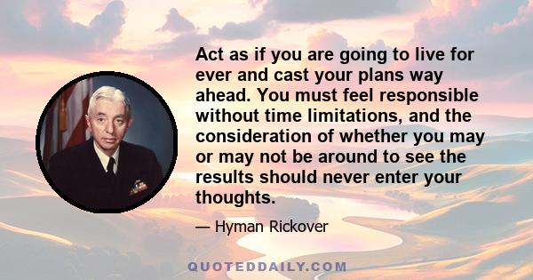 Act as if you are going to live for ever and cast your plans way ahead. You must feel responsible without time limitations, and the consideration of whether you may or may not be around to see the results should never