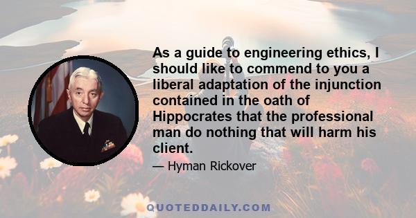 As a guide to engineering ethics, I should like to commend to you a liberal adaptation of the injunction contained in the oath of Hippocrates that the professional man do nothing that will harm his client.