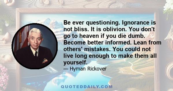 Be ever questioning. Ignorance is not bliss. It is oblivion. You don't go to heaven if you die dumb. Become better informed. Lean from others' mistakes. You could not live long enough to make them all yourself.