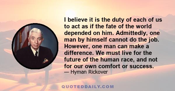 I believe it is the duty of each of us to act as if the fate of the world depended on him. Admittedly, one man by himself cannot do the job. However, one man can make a difference. We must live for the future of the