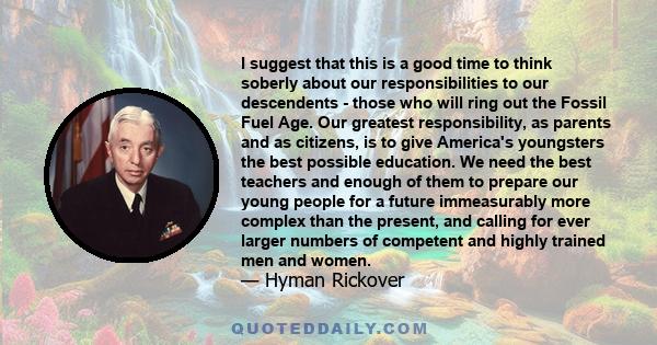 I suggest that this is a good time to think soberly about our responsibilities to our descendents - those who will ring out the Fossil Fuel Age. Our greatest responsibility, as parents and as citizens, is to give