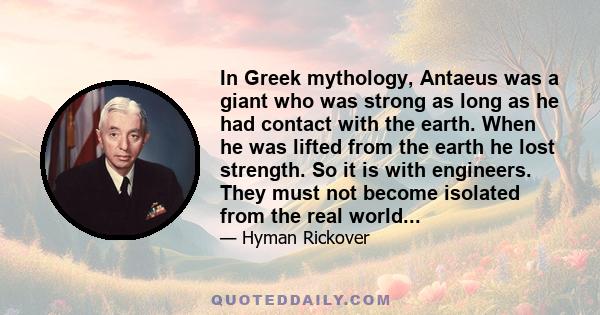 In Greek mythology, Antaeus was a giant who was strong as long as he had contact with the earth. When he was lifted from the earth he lost strength. So it is with engineers. They must not become isolated from the real