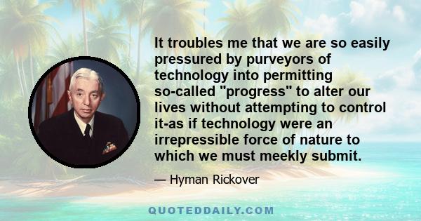 It troubles me that we are so easily pressured by purveyors of technology into permitting so-called progress to alter our lives without attempting to control it-as if technology were an irrepressible force of nature to