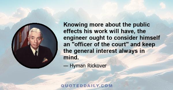 Knowing more about the public effects his work will have, the engineer ought to consider himself an officer of the court and keep the general interest always in mind.