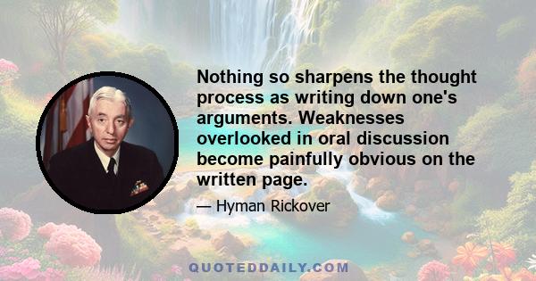 Nothing so sharpens the thought process as writing down one's arguments. Weaknesses overlooked in oral discussion become painfully obvious on the written page.