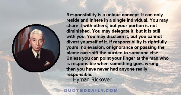 Responsibility is a unique concept. It can only reside and inhere in a single individual. You may share it with others, but your portion is not diminished. You may delegate it, but it is still with you. You may disclaim 