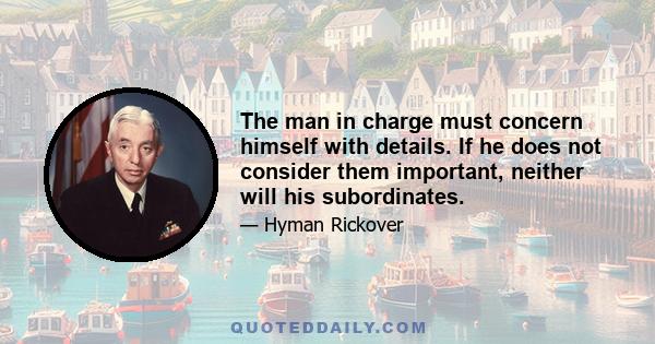 The man in charge must concern himself with details. If he does not consider them important, neither will his subordinates.