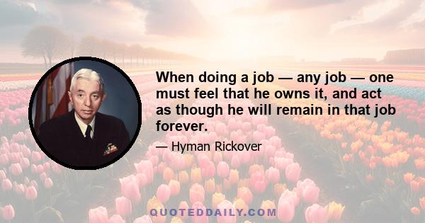 When doing a job — any job — one must feel that he owns it, and act as though he will remain in that job forever.