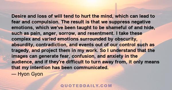 Desire and loss of will tend to hurt the mind, which can lead to fear and compulsion. The result is that we suppress negative emotions, which we've been taught to be shameful of and hide, such as pain, anger, sorrow,