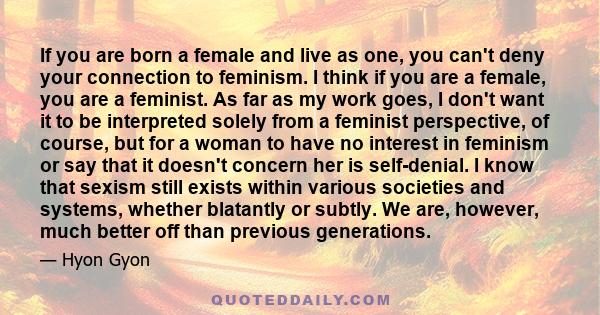 If you are born a female and live as one, you can't deny your connection to feminism. I think if you are a female, you are a feminist. As far as my work goes, I don't want it to be interpreted solely from a feminist