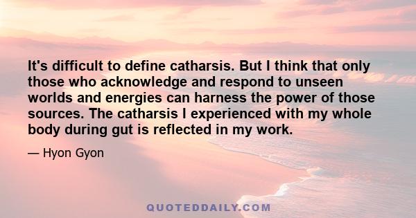 It's difficult to define catharsis. But I think that only those who acknowledge and respond to unseen worlds and energies can harness the power of those sources. The catharsis I experienced with my whole body during gut 